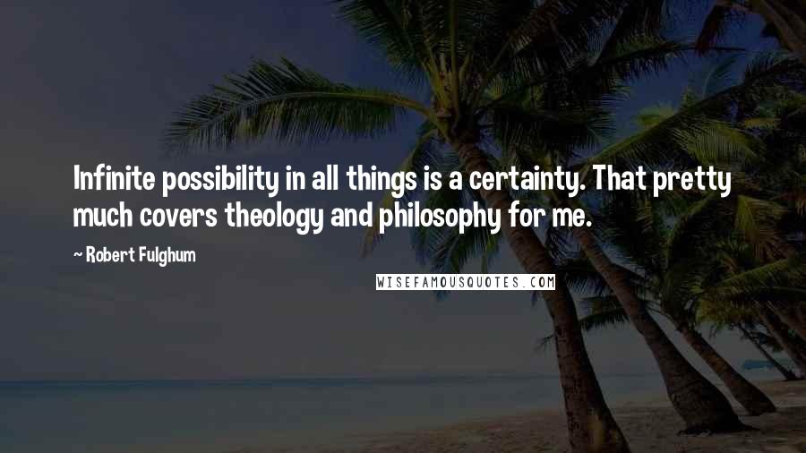 Robert Fulghum quotes: Infinite possibility in all things is a certainty. That pretty much covers theology and philosophy for me. Robert Fulghum quotes: Infinite possibility in all things is a certainty. That pretty much covers theology and philosophy for me.