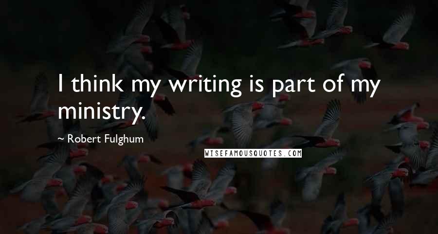 Robert Fulghum quotes: I think my writing is part of my ministry.