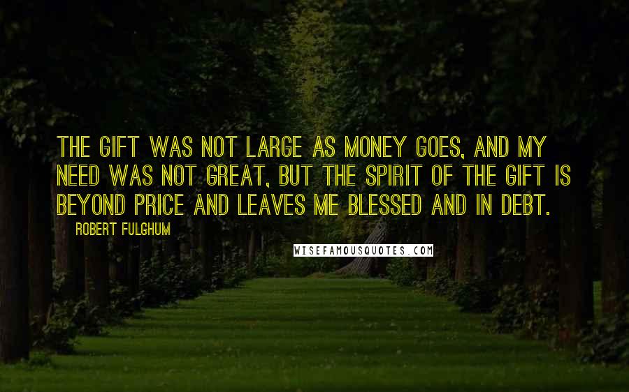 Robert Fulghum quotes: The gift was not large as money goes, and my need was not great, but the spirit of the gift is beyond price and leaves me blessed and in debt.