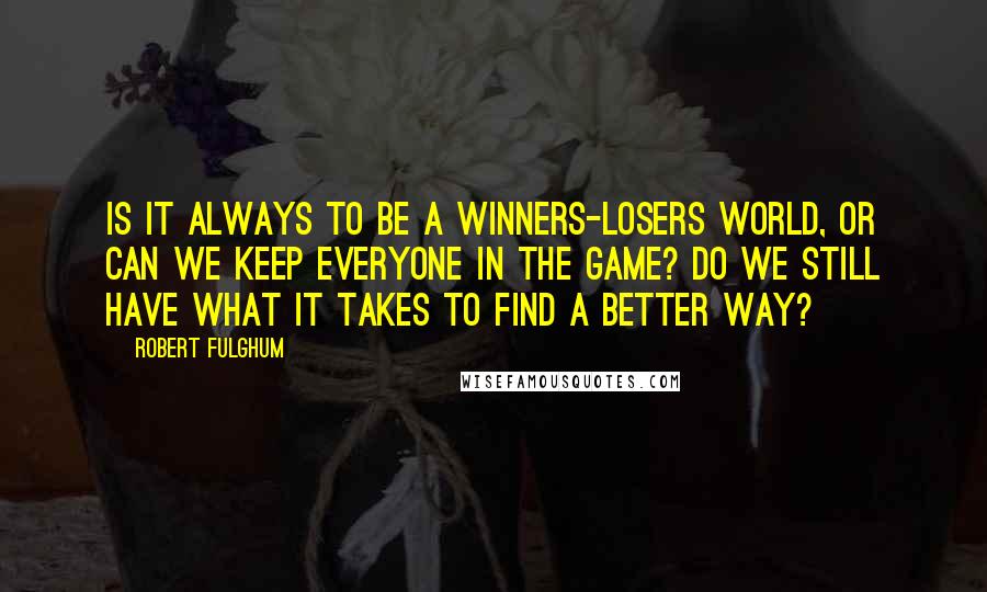 Robert Fulghum quotes: Is it always to be a winners-losers world, or can we keep everyone in the game? Do we still have what it takes to find a better way?
