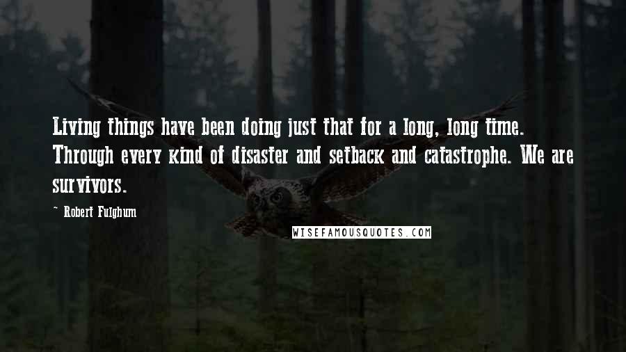 Robert Fulghum quotes: Living things have been doing just that for a long, long time. Through every kind of disaster and setback and catastrophe. We are survivors. Robert Fulghum quotes: Living things have been doing just that for a long, long time. Through every kind of disaster and setback and catastrophe. We are survivors.