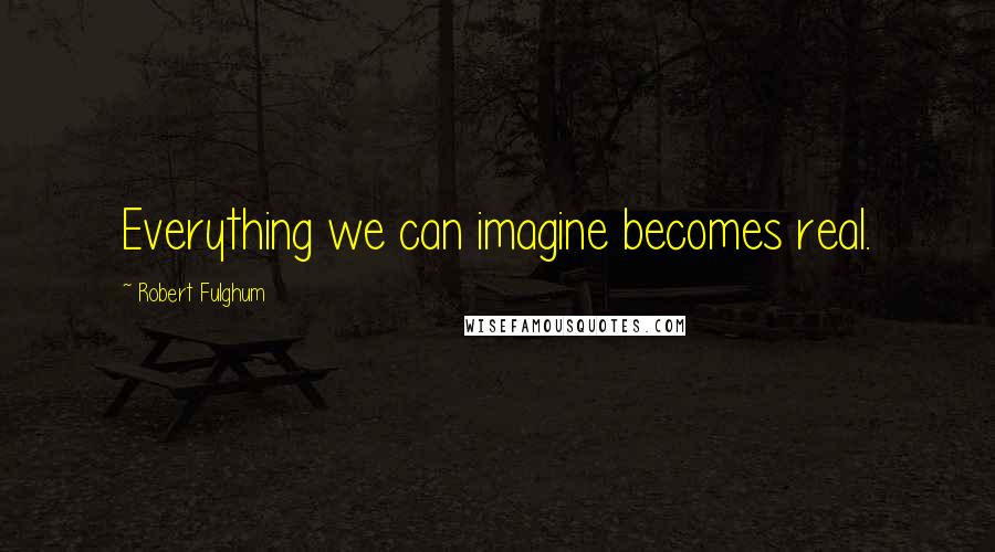 Robert Fulghum quotes: Everything we can imagine becomes real.