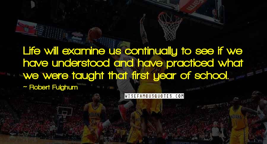 Robert Fulghum quotes: Life will examine us continually to see if we have understood and have practiced what we were taught that first year of school.