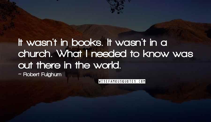 Robert Fulghum quotes: It wasn't in books. It wasn't in a church. What I needed to know was out there in the world.