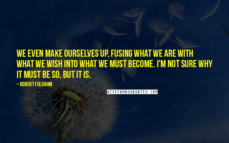 Robert Fulghum quotes: We even make ourselves up, fusing what we are with what we wish into what we must become. I'm not sure why it must be so, but it is.