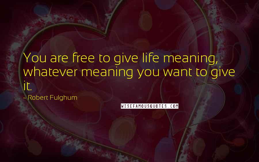 Robert Fulghum quotes: You are free to give life meaning, whatever meaning you want to give it.