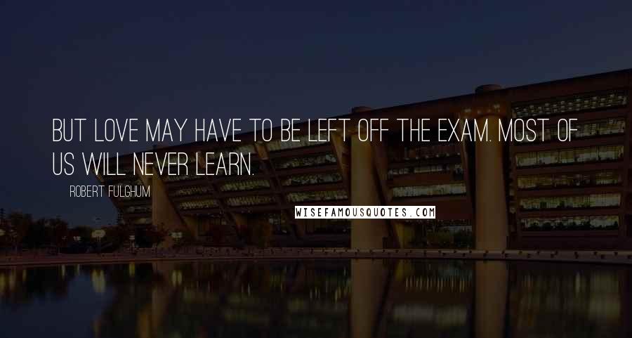 Robert Fulghum quotes: But love may have to be left off the exam. Most of us will never learn.