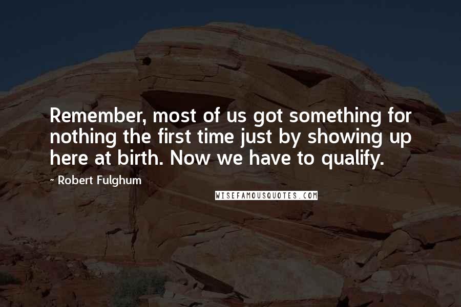 Robert Fulghum quotes: Remember, most of us got something for nothing the first time just by showing up here at birth. Now we have to qualify. Robert Fulghum quotes: Remember, most of us got something for nothing the first time just by showing up here at birth. Now we have to qualify.