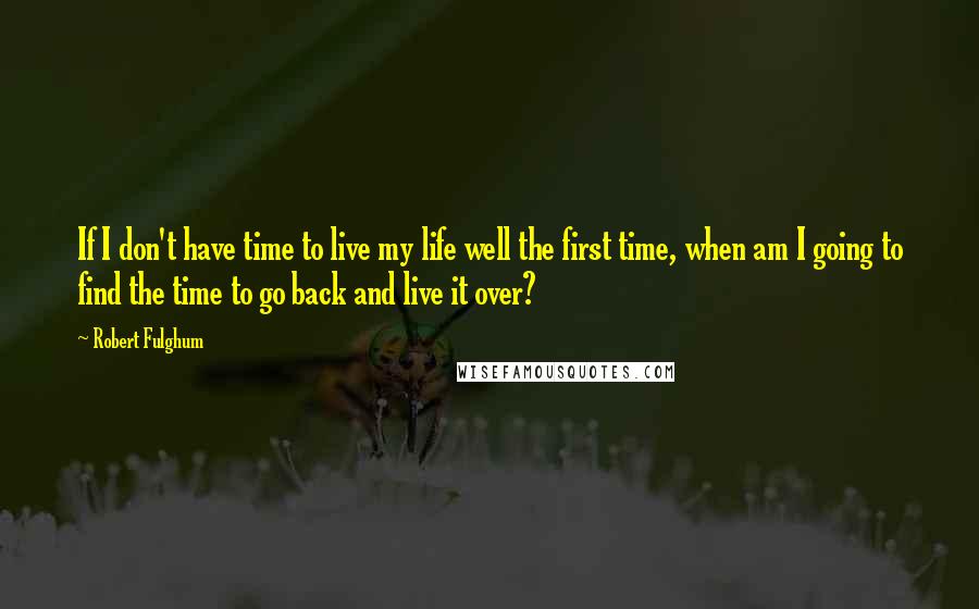 Robert Fulghum quotes: If I don't have time to live my life well the first time, when am I going to find the time to go back and live it over?
