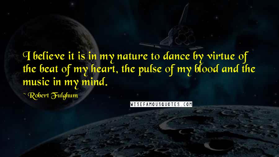 Robert Fulghum quotes: I believe it is in my nature to dance by virtue of the beat of my heart, the pulse of my blood and the music in my mind.