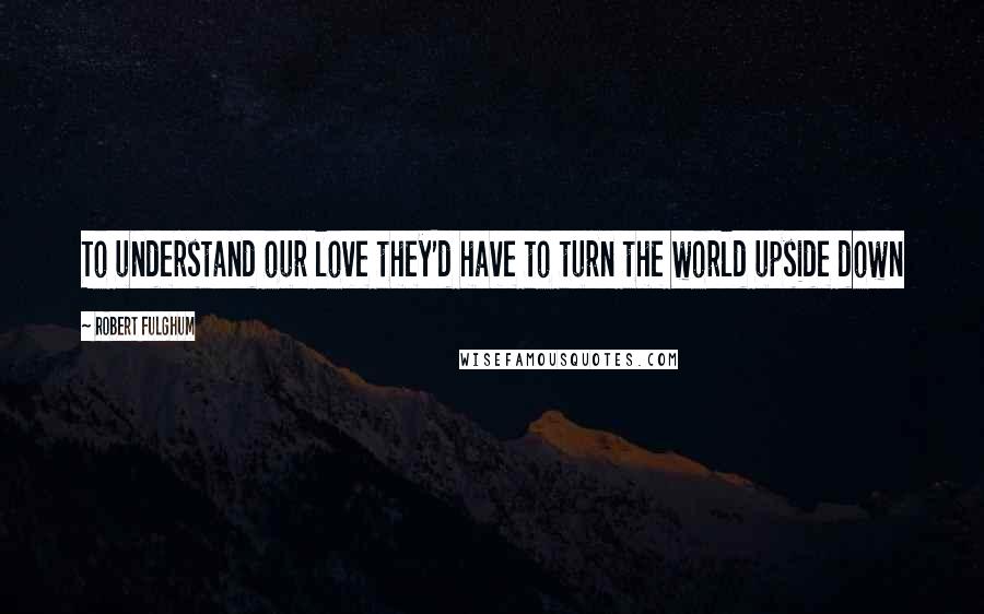 Robert Fulghum quotes: To understand our love they'd have to turn the world upside down