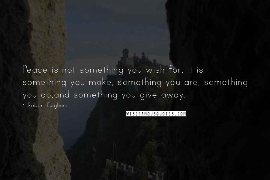 Robert Fulghum quotes: Peace is not something you wish for, it is something you make, something you are, something you do,and something you give away. Robert Fulghum quotes: Peace is not something you wish for, it is something you make, something you are, something you do,and something you give away.