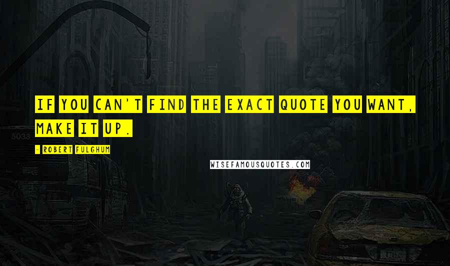Robert Fulghum quotes: If you can't find the exact quote you want, make it up.