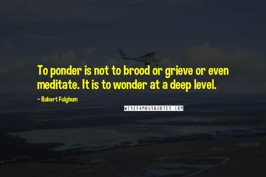 Robert Fulghum quotes: To ponder is not to brood or grieve or even meditate. It is to wonder at a deep level.