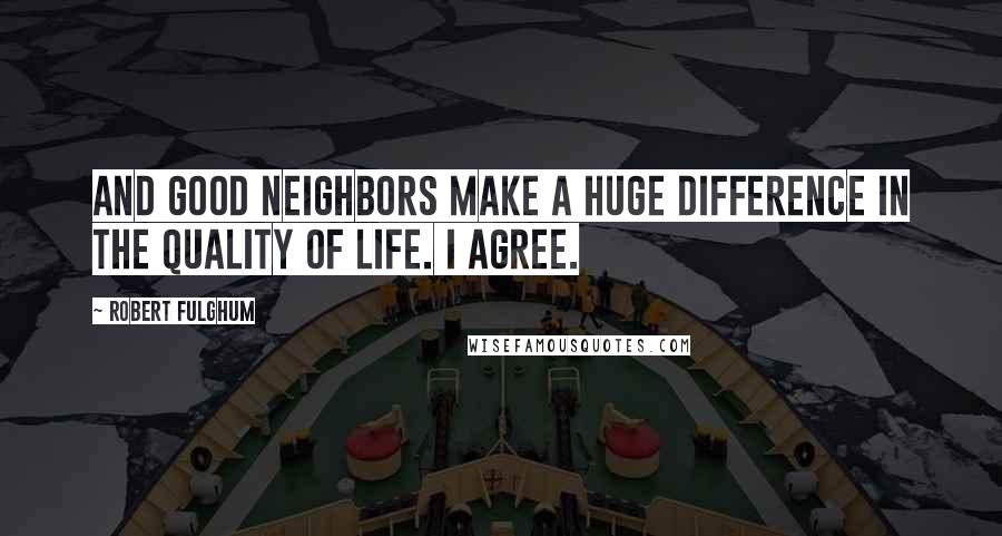 Robert Fulghum quotes: And good neighbors make a huge difference in the quality of life. I agree.