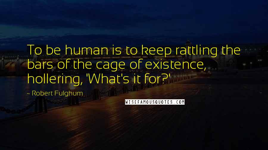 Robert Fulghum quotes: To be human is to keep rattling the bars of the cage of existence, hollering, 'What's it for?'