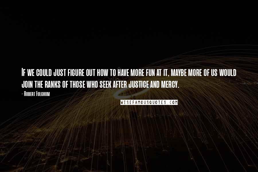 Robert Fulghum quotes: If we could just figure out how to have more fun at it, maybe more of us would join the ranks of those who seek after justice and mercy.
