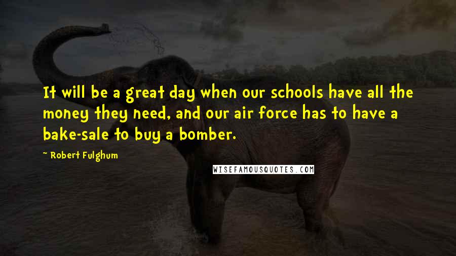 Robert Fulghum quotes: It will be a great day when our schools have all the money they need, and our air force has to have a bake-sale to buy a bomber.