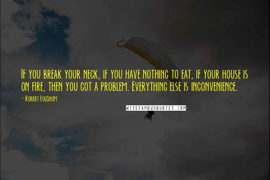 Robert Fulghum quotes: If you break your neck, if you have nothing to eat, if your house is on fire, then you got a problem. Everything else is inconvenience.