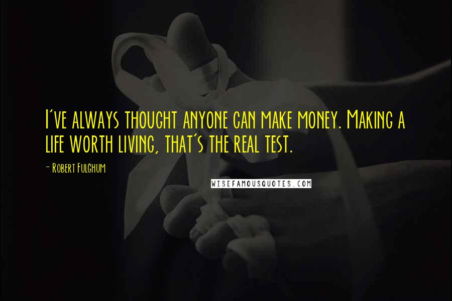 Robert Fulghum quotes: I've always thought anyone can make money. Making a life worth living, that's the real test.