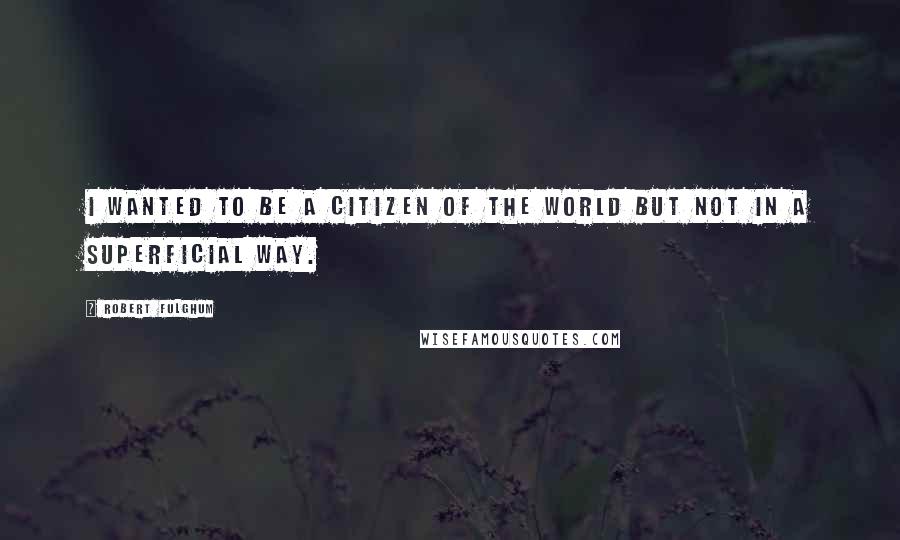 Robert Fulghum quotes: I wanted to be a citizen of the world but not in a superficial way.