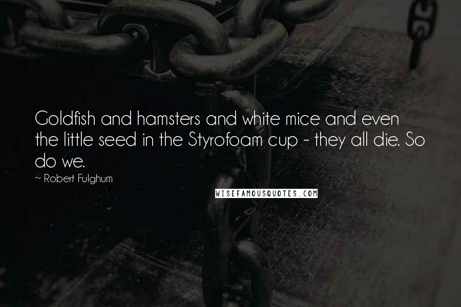 Robert Fulghum quotes: Goldfish and hamsters and white mice and even the little seed in the Styrofoam cup - they all die. So do we.