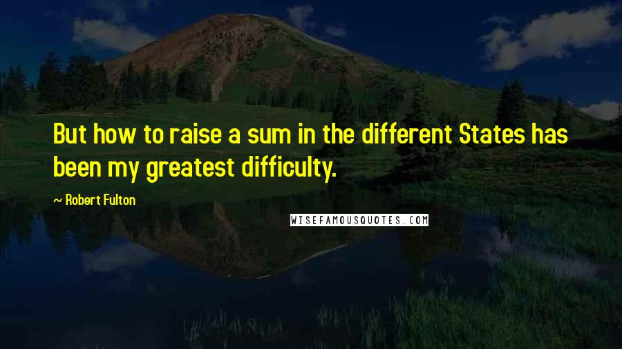 Robert Fulton quotes: But how to raise a sum in the different States has been my greatest difficulty.