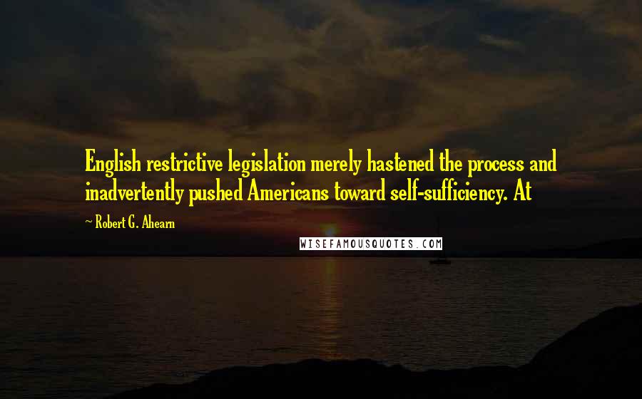Robert G. Ahearn quotes: English restrictive legislation merely hastened the process and inadvertently pushed Americans toward self-sufficiency. At