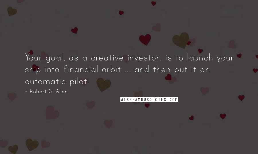 Robert G. Allen quotes: Your goal, as a creative investor, is to launch your ship into financial orbit ... and then put it on automatic pilot.