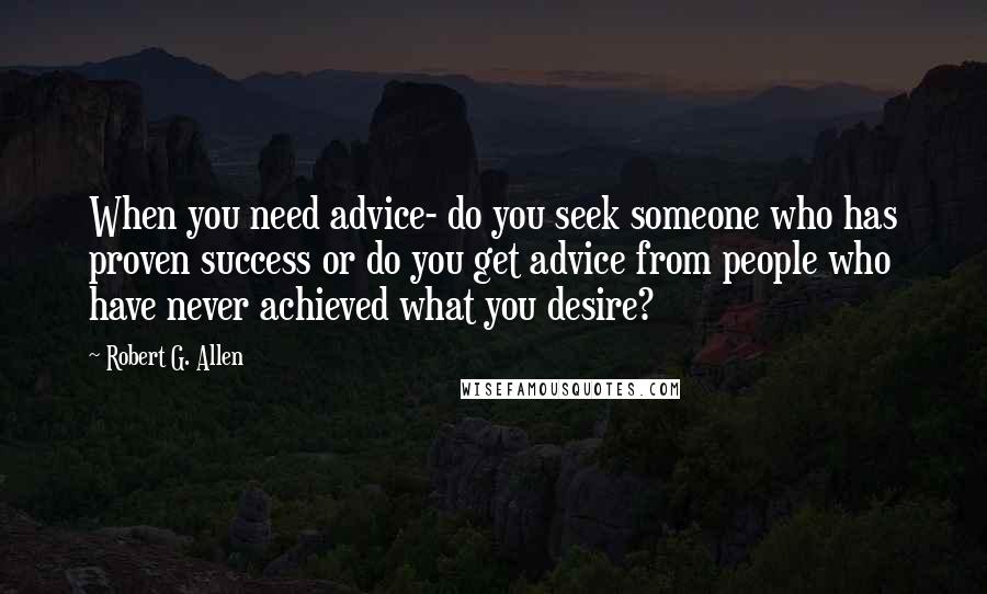 Robert G. Allen quotes: When you need advice- do you seek someone who has proven success or do you get advice from people who have never achieved what you desire?