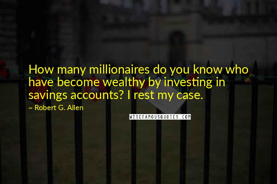 Robert G. Allen quotes: How many millionaires do you know who have become wealthy by investing in savings accounts? I rest my case.
