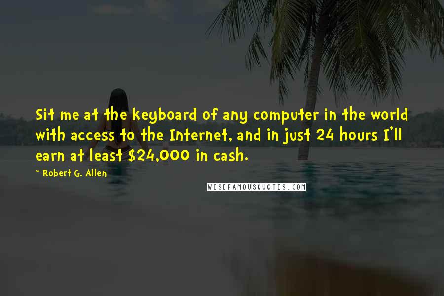 Robert G. Allen quotes: Sit me at the keyboard of any computer in the world with access to the Internet, and in just 24 hours I'll earn at least $24,000 in cash. Robert G. Allen quotes: Sit me at the keyboard of any computer in the world with access to the Internet, and in just 24 hours I'll earn at least $24,000 in cash.