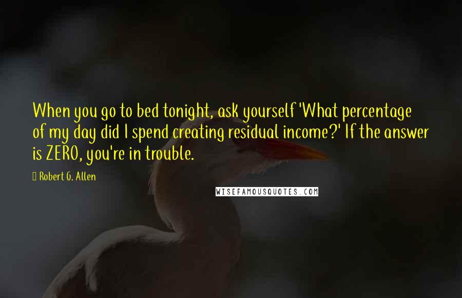 Robert G. Allen quotes: When you go to bed tonight, ask yourself 'What percentage of my day did I spend creating residual income?' If the answer is ZERO, you're in trouble.