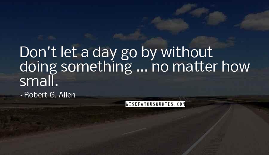 Robert G. Allen quotes: Don't let a day go by without doing something ... no matter how small.