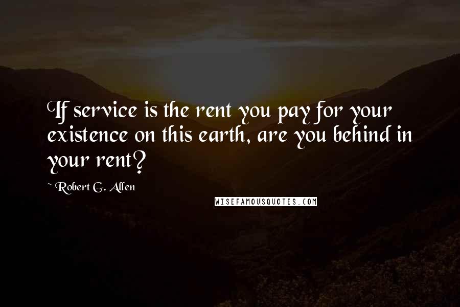 Robert G. Allen quotes: If service is the rent you pay for your existence on this earth, are you behind in your rent?