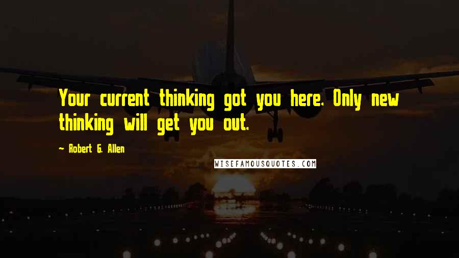 Robert G. Allen quotes: Your current thinking got you here. Only new thinking will get you out.