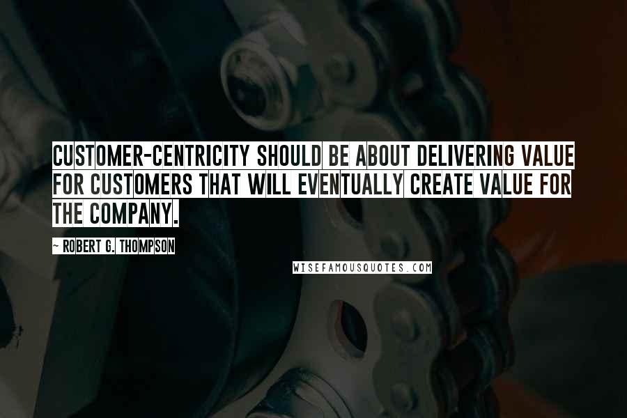 Robert G. Thompson quotes: Customer-centricity should be about delivering value for customers that will eventually create value for the company.