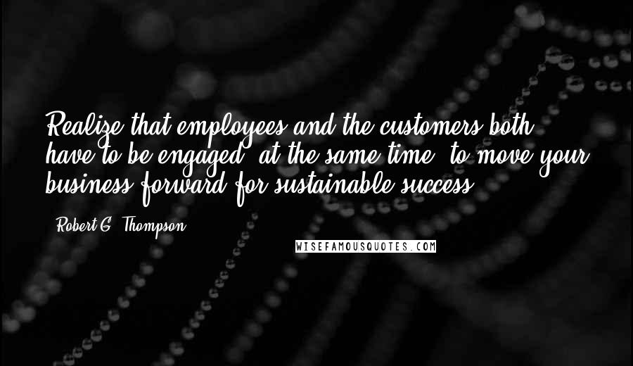 Robert G. Thompson quotes: Realize that employees and the customers both have to be engaged, at the same time, to move your business forward for sustainable success.