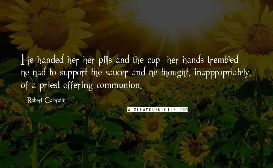 Robert Galbraith quotes: He handed her her pills and the cup; her hands trembled; he had to support the saucer and he thought, inappropriately, of a priest offering communion.