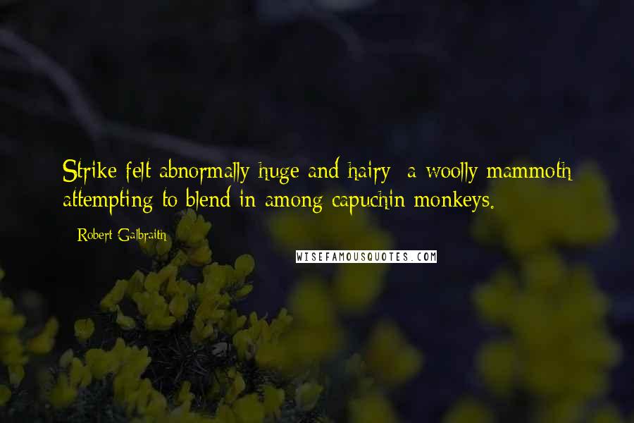 Robert Galbraith quotes: Strike felt abnormally huge and hairy; a woolly mammoth attempting to blend in among capuchin monkeys. Robert Galbraith quotes: Strike felt abnormally huge and hairy; a woolly mammoth attempting to blend in among capuchin monkeys.