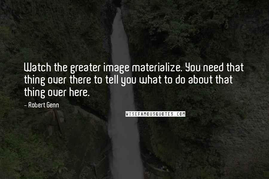Robert Genn quotes: Watch the greater image materialize. You need that thing over there to tell you what to do about that thing over here.
