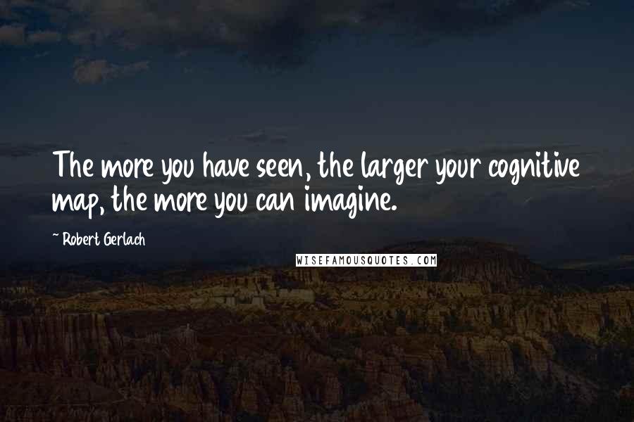 Robert Gerlach quotes: The more you have seen, the larger your cognitive map, the more you can imagine.