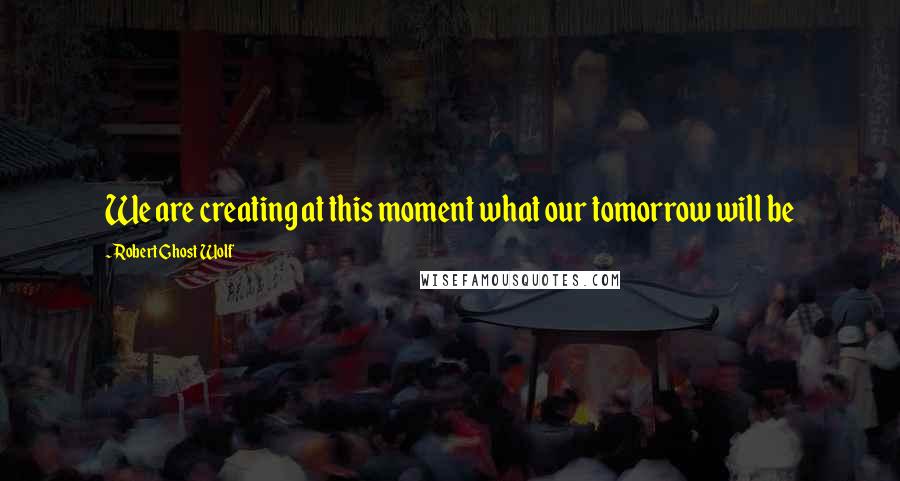 Robert Ghost Wolf quotes: We are creating at this moment what our tomorrow will be