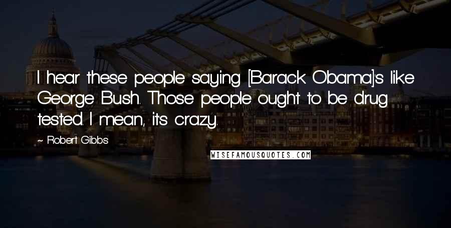 Robert Gibbs quotes: I hear these people saying [Barack Obama]'s like George Bush. Those people ought to be drug tested. I mean, it's crazy.