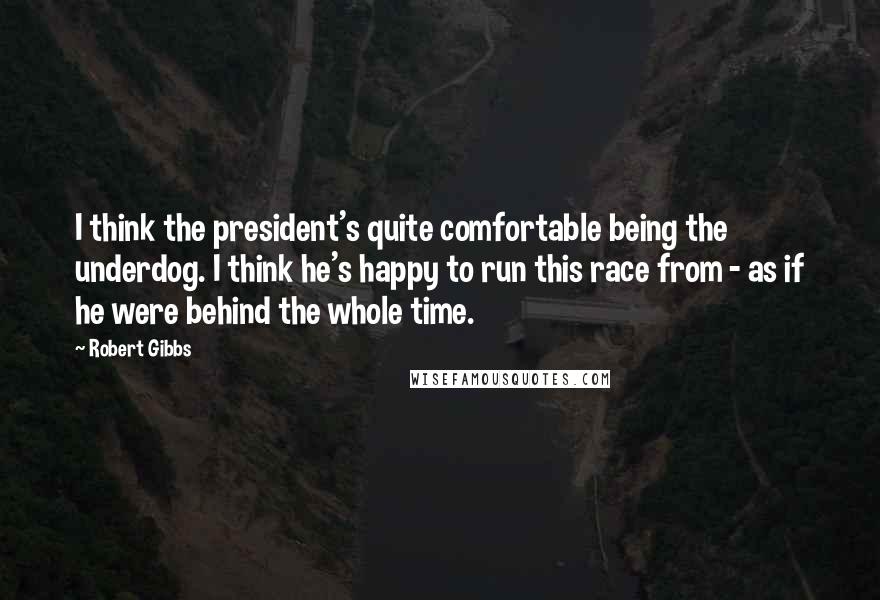 Robert Gibbs quotes: I think the president's quite comfortable being the underdog. I think he's happy to run this race from - as if he were behind the whole time.