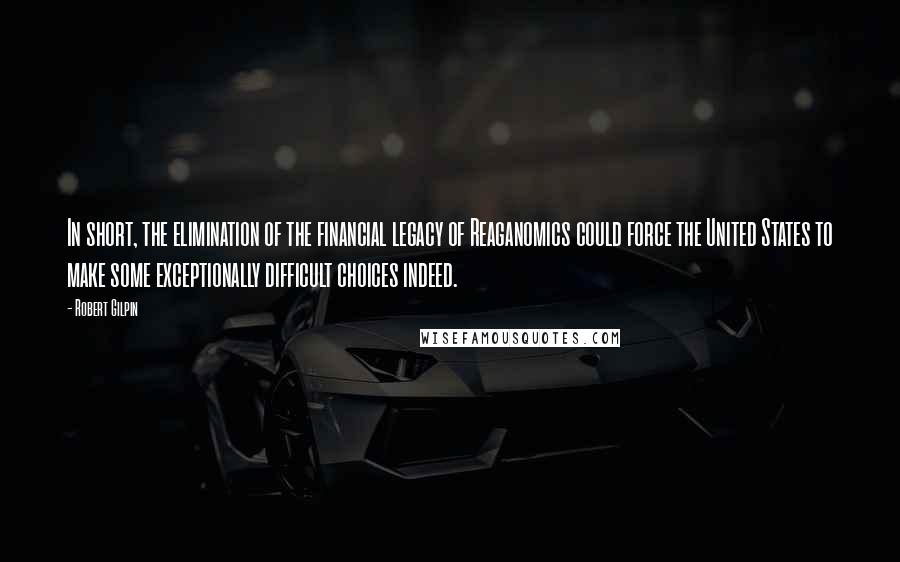 Robert Gilpin quotes: In short, the elimination of the financial legacy of Reaganomics could force the United States to make some exceptionally difficult choices indeed. Robert Gilpin quotes: In short, the elimination of the financial legacy of Reaganomics could force the United States to make some exceptionally difficult choices indeed.