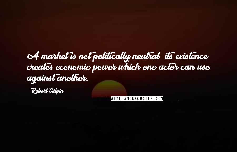 Robert Gilpin quotes: A market is not politically neutral; its existence creates economic power which one actor can use against another. Robert Gilpin quotes: A market is not politically neutral; its existence creates economic power which one actor can use against another.