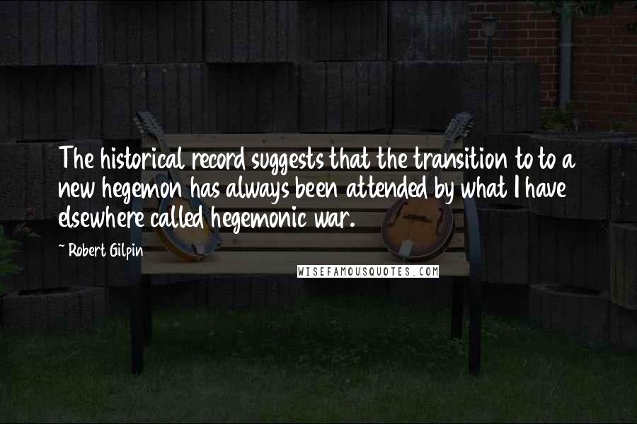 Robert Gilpin quotes: The historical record suggests that the transition to to a new hegemon has always been attended by what I have elsewhere called hegemonic war.