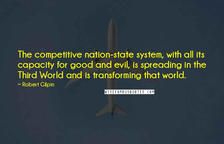 Robert Gilpin quotes: The competitive nation-state system, with all its capacity for good and evil, is spreading in the Third World and is transforming that world. Robert Gilpin quotes: The competitive nation-state system, with all its capacity for good and evil, is spreading in the Third World and is transforming that world.