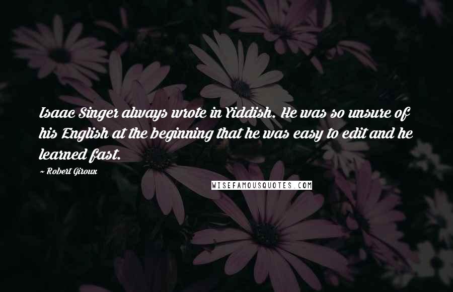 Robert Giroux quotes: Isaac Singer always wrote in Yiddish. He was so unsure of his English at the beginning that he was easy to edit and he learned fast. Robert Giroux quotes: Isaac Singer always wrote in Yiddish. He was so unsure of his English at the beginning that he was easy to edit and he learned fast.